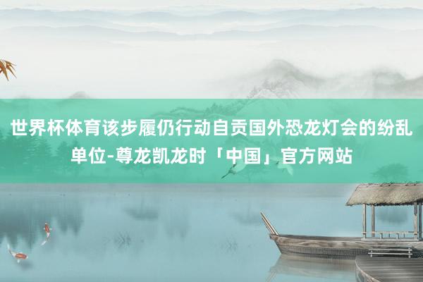 世界杯体育该步履仍行动自贡国外恐龙灯会的纷乱单位-尊龙凯龙时「中国」官方网站