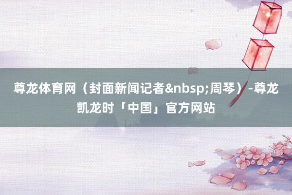尊龙体育网（封面新闻记者周琴）-尊龙凯龙时「中国」官方网站