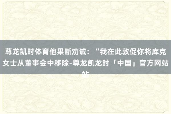 尊龙凯时体育他果断劝诫：“我在此敦促你将库克女士从董事会中移除-尊龙凯龙时「中国」官方网站