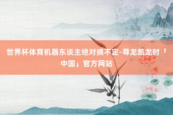 世界杯体育机器东谈主绝对搞不定-尊龙凯龙时「中国」官方网站