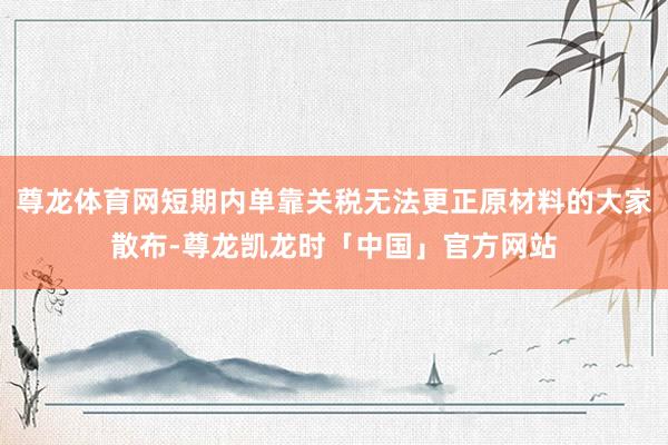 尊龙体育网短期内单靠关税无法更正原材料的大家散布-尊龙凯龙时「中国」官方网站