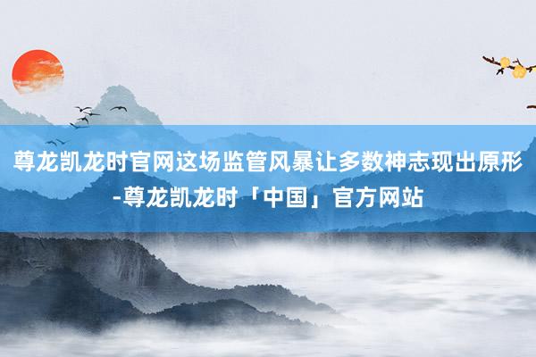 尊龙凯龙时官网这场监管风暴让多数神志现出原形-尊龙凯龙时「中国」官方网站