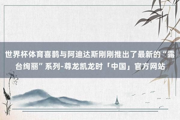世界杯体育喜鹊与阿迪达斯刚刚推出了最新的“露台绚丽”系列-尊龙凯龙时「中国」官方网站
