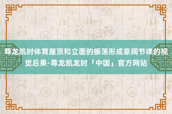 尊龙凯时体育屋顶和立面的振荡形成豪阔节律的视觉后果-尊龙凯龙时「中国」官方网站