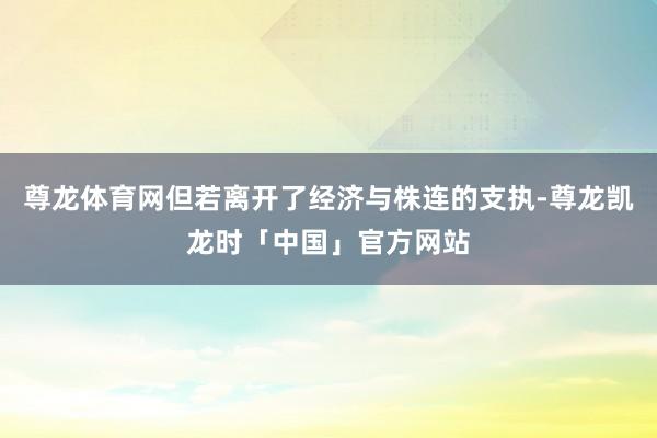 尊龙体育网但若离开了经济与株连的支执-尊龙凯龙时「中国」官方网站