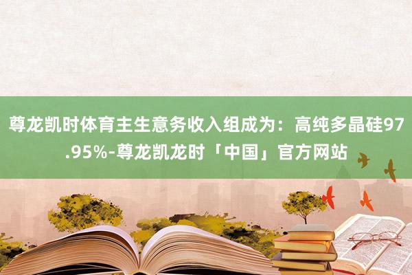 尊龙凯时体育主生意务收入组成为：高纯多晶硅97.95%-尊龙凯龙时「中国」官方网站