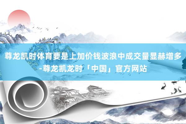 尊龙凯时体育要是上加价钱波浪中成交量显赫增多-尊龙凯龙时「中国」官方网站