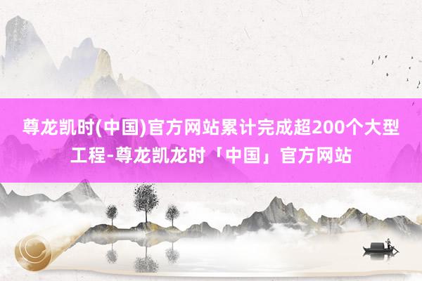 尊龙凯时(中国)官方网站累计完成超200个大型工程-尊龙凯龙时「中国」官方网站
