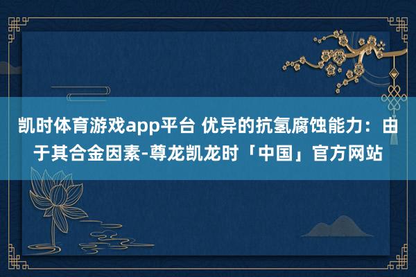 凯时体育游戏app平台 优异的抗氢腐蚀能力:由于其合金因素-尊龙凯龙时「中国」官方网站