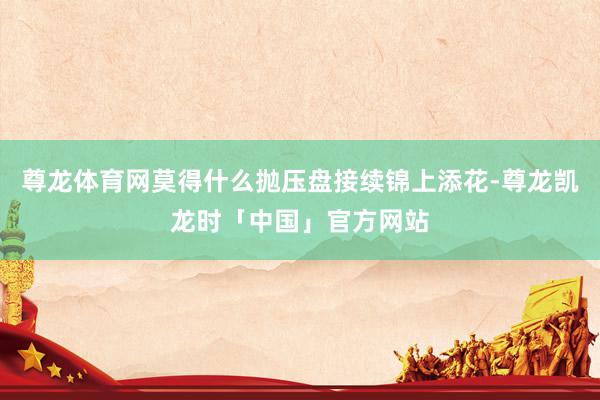 尊龙体育网莫得什么抛压盘接续锦上添花-尊龙凯龙时「中国」官方网站