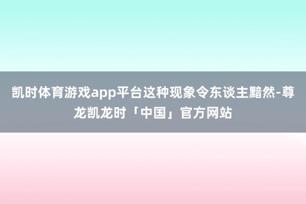 凯时体育游戏app平台这种现象令东谈主黯然-尊龙凯龙时「中国」官方网站