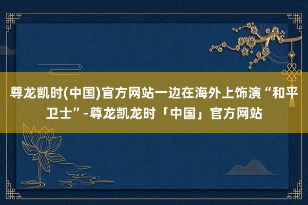 尊龙凯时(中国)官方网站一边在海外上饰演“和平卫士”-尊龙凯龙时「中国」官方网站