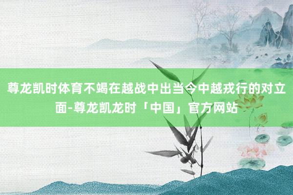 尊龙凯时体育不竭在越战中出当今中越戎行的对立面-尊龙凯龙时「中国」官方网站