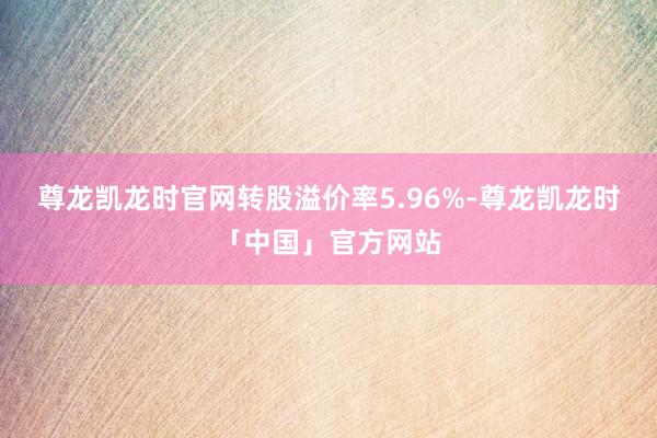 尊龙凯龙时官网转股溢价率5.96%-尊龙凯龙时「中国」官方网站