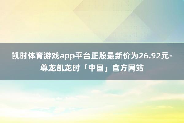 凯时体育游戏app平台正股最新价为26.92元-尊龙凯龙时「中国」官方网站
