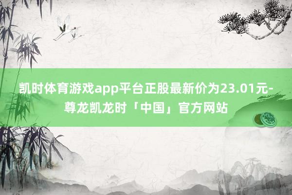 凯时体育游戏app平台正股最新价为23.01元-尊龙凯龙时「中国」官方网站