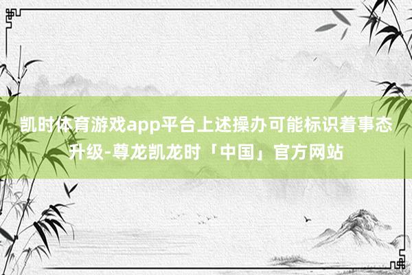 凯时体育游戏app平台　　上述操办可能标识着事态升级-尊龙凯龙时「中国」官方网站