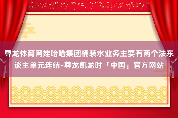 尊龙体育网娃哈哈集团桶装水业务主要有两个法东谈主单元连结-尊龙凯龙时「中国」官方网站