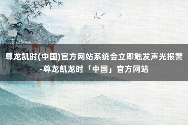 尊龙凯时(中国)官方网站系统会立即触发声光报警-尊龙凯龙时「中国」官方网站