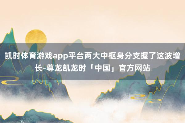 凯时体育游戏app平台两大中枢身分支握了这波增长-尊龙凯龙时「中国」官方网站