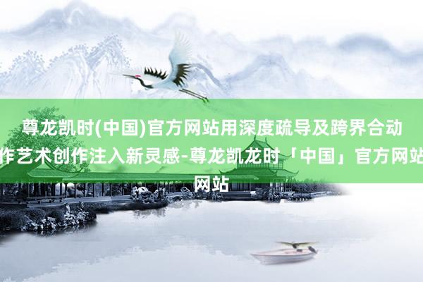 尊龙凯时(中国)官方网站用深度疏导及跨界合动作艺术创作注入新灵感-尊龙凯龙时「中国」官方网站