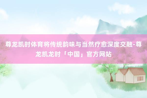 尊龙凯时体育将传统韵味与当然疗愈深度交融-尊龙凯龙时「中国」官方网站