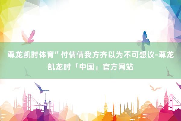 尊龙凯时体育”付倩倩我方齐以为不可想议-尊龙凯龙时「中国」官方网站