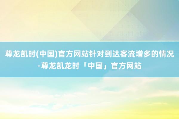 尊龙凯时(中国)官方网站针对到达客流增多的情况-尊龙凯龙时「中国」官方网站
