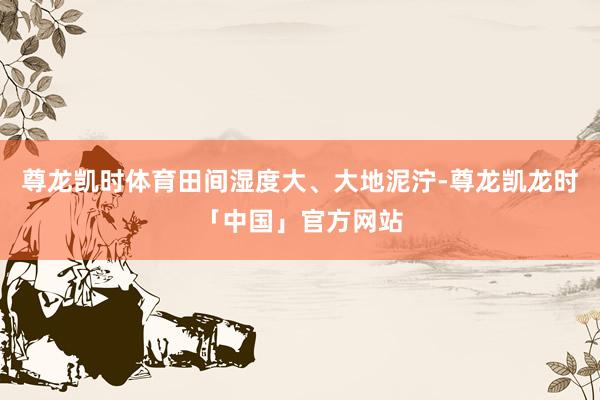 尊龙凯时体育田间湿度大、大地泥泞-尊龙凯龙时「中国」官方网站