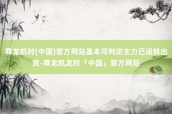 尊龙凯时(中国)官方网站基本可判定主力已运转出货-尊龙凯龙时「中国」官方网站