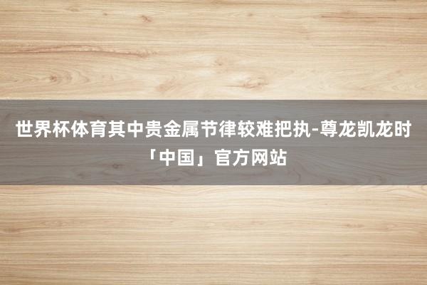 世界杯体育其中贵金属节律较难把执-尊龙凯龙时「中国」官方网站