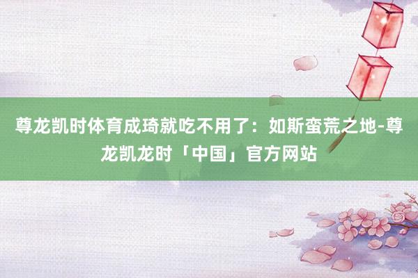 尊龙凯时体育成琦就吃不用了：如斯蛮荒之地-尊龙凯龙时「中国」官方网站