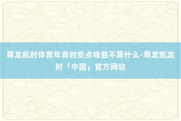 尊龙凯时体育年青时受点弯曲不算什么-尊龙凯龙时「中国」官方网站