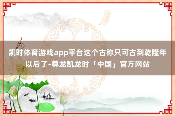 凯时体育游戏app平台这个古称只可古到乾隆年以后了-尊龙凯龙时「中国」官方网站