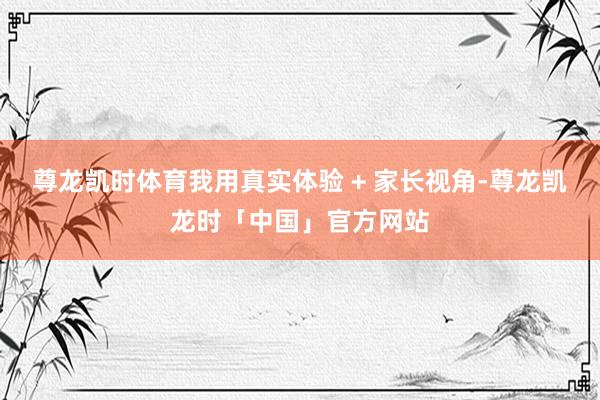 尊龙凯时体育我用真实体验 + 家长视角-尊龙凯龙时「中国」官方网站