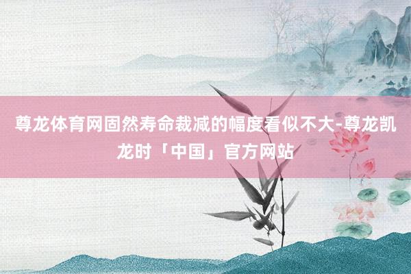 尊龙体育网固然寿命裁减的幅度看似不大-尊龙凯龙时「中国」官方网站