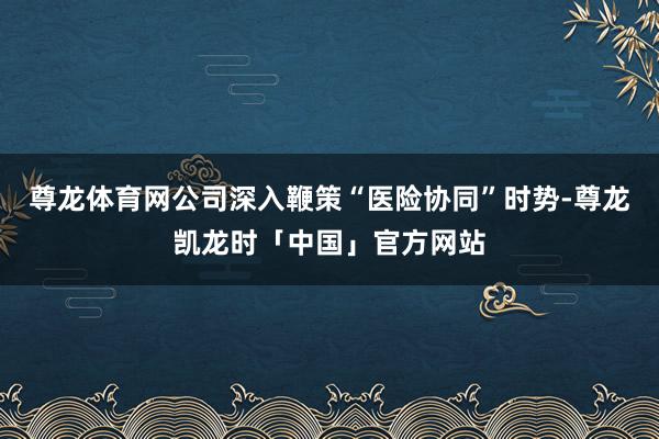 尊龙体育网公司深入鞭策“医险协同”时势-尊龙凯龙时「中国」官方网站