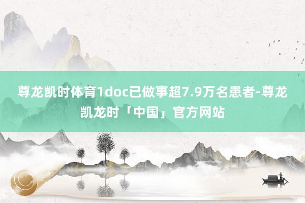 尊龙凯时体育1doc已做事超7.9万名患者-尊龙凯龙时「中国」官方网站