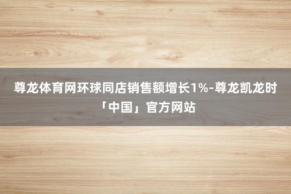 尊龙体育网环球同店销售额增长1%-尊龙凯龙时「中国」官方网站