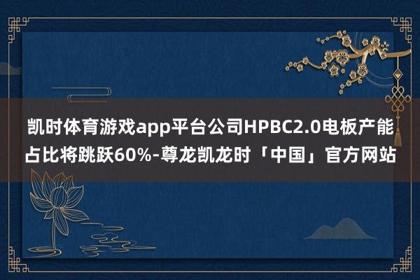 凯时体育游戏app平台公司HPBC2.0电板产能占比将跳跃60%-尊龙凯龙时「中国」官方网站