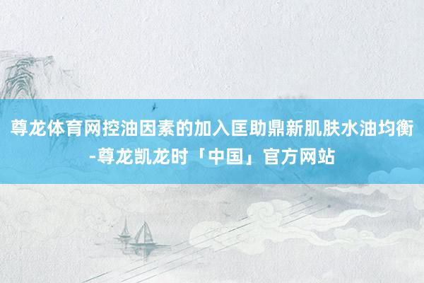 尊龙体育网控油因素的加入匡助鼎新肌肤水油均衡-尊龙凯龙时「中国」官方网站