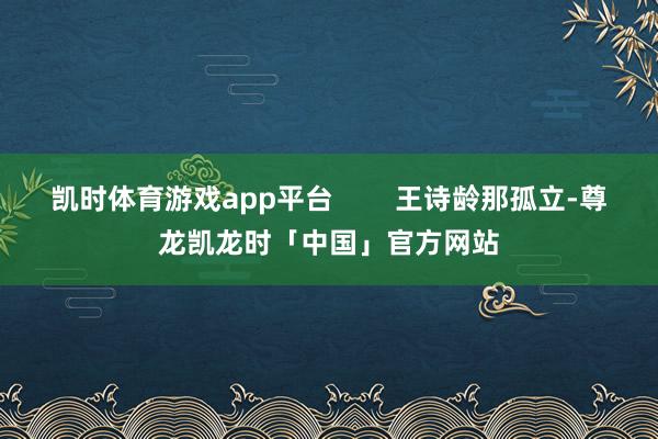 凯时体育游戏app平台        王诗龄那孤立-尊龙凯龙时「中国」官方网站