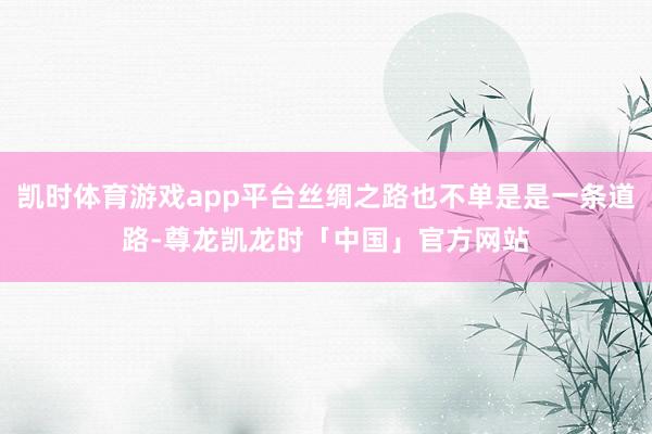 凯时体育游戏app平台丝绸之路也不单是是一条道路-尊龙凯龙时「中国」官方网站