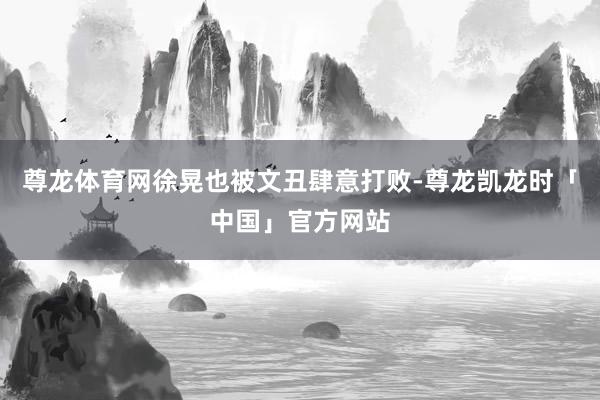 尊龙体育网徐晃也被文丑肆意打败-尊龙凯龙时「中国」官方网站