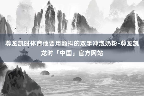 尊龙凯时体育他要用颤抖的双手冲泡奶粉-尊龙凯龙时「中国」官方网站