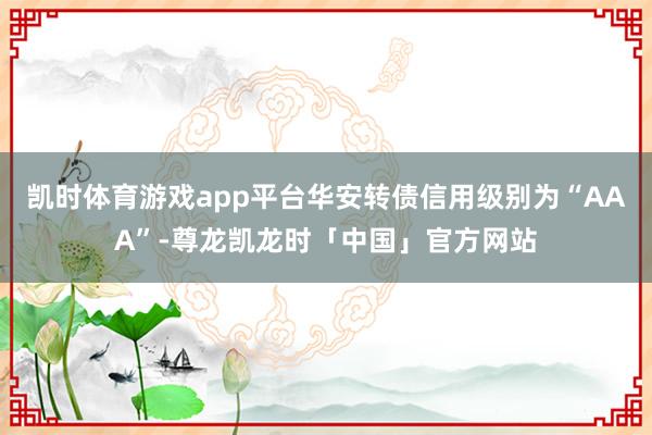 凯时体育游戏app平台华安转债信用级别为“AAA”-尊龙凯龙时「中国」官方网站