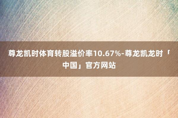 尊龙凯时体育转股溢价率10.67%-尊龙凯龙时「中国」官方网站