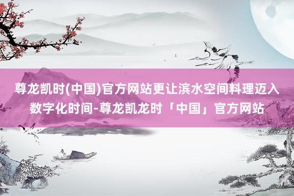 尊龙凯时(中国)官方网站更让滨水空间料理迈入数字化时间-尊龙凯龙时「中国」官方网站