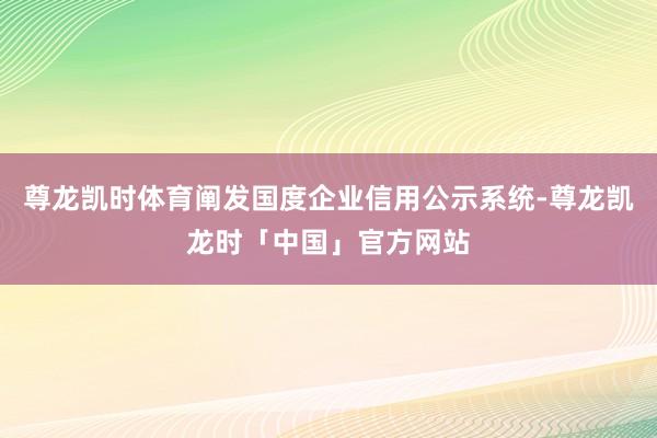 尊龙凯时体育阐发国度企业信用公示系统-尊龙凯龙时「中国」官方网站