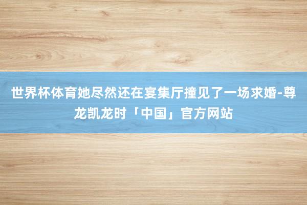 世界杯体育她尽然还在宴集厅撞见了一场求婚-尊龙凯龙时「中国」官方网站